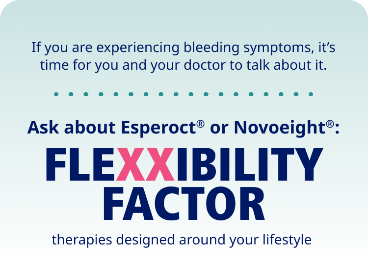 If you are experiencing bleeding symptoms, it’s time for you and your doctor to talk about it. Ask about Esperoct® or Novoeight®: Flexxibility factor therapies designed around your lifestyle