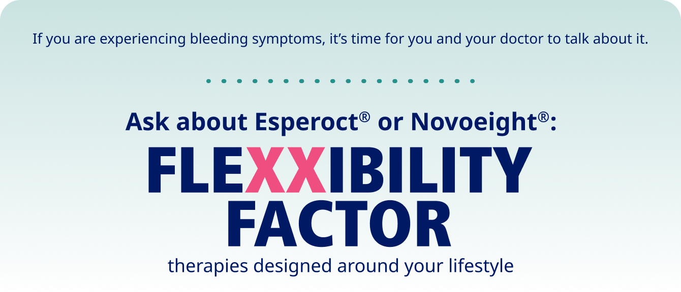 If you are experiencing bleeding symptoms, it’s time for you and your doctor to talk about it. Ask about Esperoct® or Novoeight®: Flexxibility factor therapies designed around your lifestyle