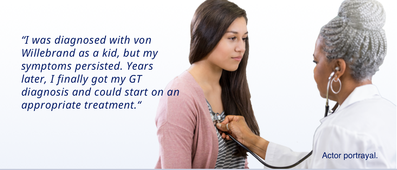 “I was diagnosed with von Willebrand as a kid, but my symptoms persisted. Years later, I finally got my GT diagnosis and could start on an appropriate treatment.“1